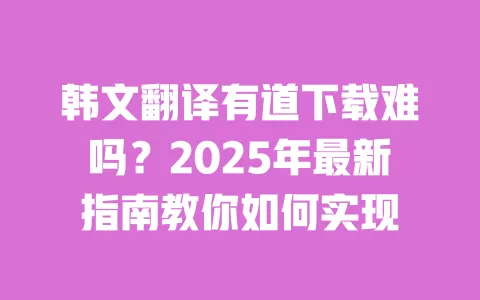 韩文翻译有道下载难吗？2025年最新指南教你如何实现 一