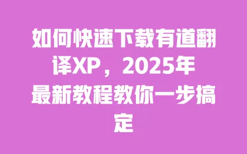如何快速下载有道翻译XP，2025年最新教程教你一步搞定 一